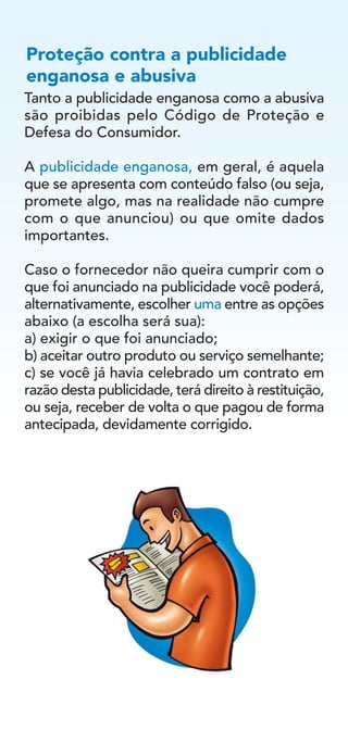 Tanto a publicidade enganosa como a abusiva
são proibidas pelo Código de Proteção e
Defesa do Consumidor.
A publicidade enganosa, em geral, é aquela
que se apresenta com conteúdo falso (ou seja,
promete algo, mas na realidade não cumpre
com o que anunciou) ou que omite dados
importantes.
Caso o fornecedor não queira cumprir com o
que foi anunciado na publicidade você poderá,
alternativamente, escolher uma entre as opções
abaixo (a escolha será sua):
a) exigir o que foi anunciado;
b) aceitar outro produto ou serviço semelhante;
c) se você já havia celebrado um contrato em
razão desta publicidade, terá direito à restituição,
ou seja, receber de volta o que pagou de forma
antecipada, devidamente corrigido.
Proteção contra a publicidade
enganosa e abusiva
 
