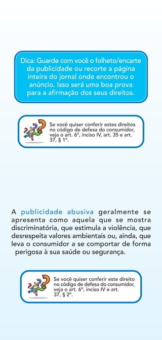 A publicidade abusiva geralmente se
apresenta como aquela que se mostra
discriminatória, que estimula a violência, que
desrespeita valores ambientais ou, ainda, que
leva o consumidor a se comportar de forma
perigosa à sua saúde ou segurança.
Se você quiser conferir este direito
no código de defesa do consumidor,
veja o art. 6º, inciso IV e art.
37, § 2º.
Dica: Guarde com você o folheto/encarte
da publicidade ou recorte a página
inteira do jornal onde encontrou o
anúncio. Isso será uma boa prova
para a afirmação dos seus direitos.
Se você quiser conferir estes direitos
no código de defesa do consumidor,
veja o art. 6º, inciso IV, art. 35 e art.
37, § 1º.
 