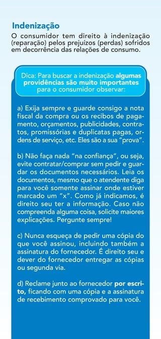 O consumidor tem direito à indenização
(reparação) pelos prejuízos (perdas) sofridos
em decorrência das relações de consumo.
Indenização
a) Exija sempre e guarde consigo a nota
fiscal da compra ou os recibos de paga-
mento, orçamentos, publicidades, contra-
tos, promissórias e duplicatas pagas, or-
dens de serviço, etc. Eles são a sua “prova”.
b) Não faça nada “na confiança”, ou seja,
evite contratar/comprar sem pedir e guar-
dar os documentos necessários. Leia os
documentos, mesmo que o atendente diga
para você somente assinar onde estiver
marcado um “x”. Como já indicamos, é
direito seu ter a informação. Caso não
compreenda alguma coisa, solicite maiores
explicações. Pergunte sempre!
c) Nunca esqueça de pedir uma cópia do
que você assinou, incluindo também a
assinatura do fornecedor. É direito seu e
dever do fornecedor entregar as cópias
ou segunda via.
d) Reclame junto ao fornecedor por escri-
to, ficando com uma cópia e a assinatura
de recebimento comprovado para você.
Dica: Para buscar a indenização algumas
providências são muito importantes
para o consumidor observar:
 