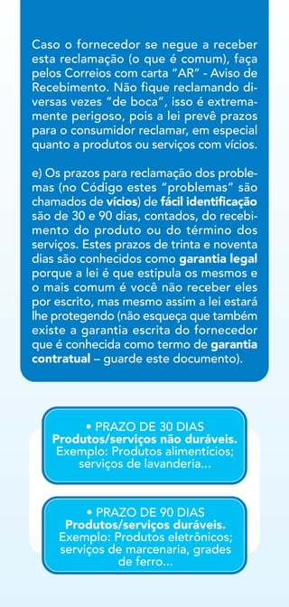 Caso o fornecedor se negue a receber
esta reclamação (o que é comum), faça
pelos Correios com carta “AR” - Aviso de
Recebimento. Não fique reclamando di-
versas vezes “de boca”, isso é extrema-
mente perigoso, pois a lei prevê prazos
para o consumidor reclamar, em especial
quanto a produtos ou serviços com vícios.
e) Os prazos para reclamação dos proble-
mas (no Código estes “problemas” são
chamados de vícios) de fácil identificação
são de 30 e 90 dias, contados, do recebi-
mento do produto ou do término dos
serviços. Estes prazos de trinta e noventa
dias são conhecidos como garantia legal
porque a lei é que estipula os mesmos e
o mais comum é você não receber eles
por escrito, mas mesmo assim a lei estará
lhe protegendo (não esqueça que também
existe a garantia escrita do fornecedor
que é conhecida como termo de garantia
contratual – guarde este documento).
• PRAZO DE 30 DIAS
Produtos/serviços não duráveis.
Exemplo: Produtos alimentícios;
serviços de lavanderia...
• PRAZO DE 90 DIAS
Produtos/serviços duráveis.
Exemplo: Produtos eletrônicos;
serviços de marcenaria, grades
de ferro...
 