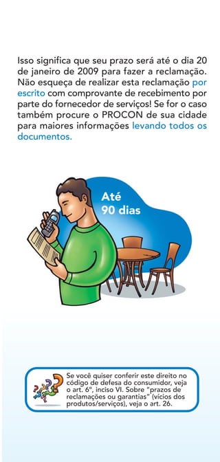 Isso significa que seu prazo será até o dia 20
de janeiro de 2009 para fazer a reclamação.
Não esqueça de realizar esta reclamação por
escrito com comprovante de recebimento por
parte do fornecedor de serviços! Se for o caso
também procure o PROCON de sua cidade
para maiores informações levando todos os
documentos.
Se você quiser conferir este direito no
código de defesa do consumidor, veja
o art. 6º, inciso VI. Sobre “prazos de
reclamações ou garantias” (vícios dos
produtos/serviços), veja o art. 26.
Até
90 dias
 