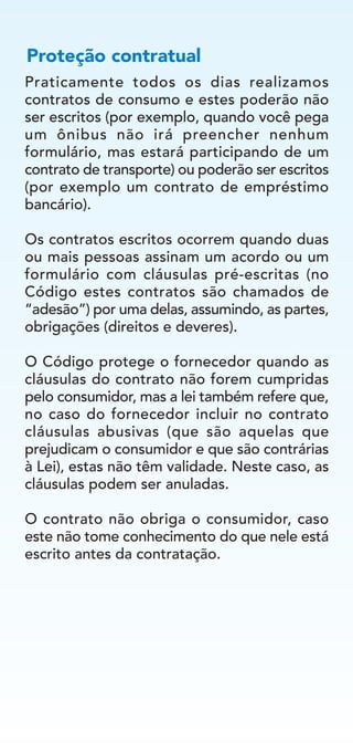 Praticamente todos os dias realizamos
contratos de consumo e estes poderão não
ser escritos (por exemplo, quando você pega
um ônibus não irá preencher nenhum
formulário, mas estará participando de um
contrato de transporte) ou poderão ser escritos
(por exemplo um contrato de empréstimo
bancário).
Os contratos escritos ocorrem quando duas
ou mais pessoas assinam um acordo ou um
formulário com cláusulas pré-escritas (no
Código estes contratos são chamados de
“adesão”) por uma delas, assumindo, as partes,
obrigações (direitos e deveres).
O Código protege o fornecedor quando as
cláusulas do contrato não forem cumpridas
pelo consumidor, mas a lei também refere que,
no caso do fornecedor incluir no contrato
cláusulas abusivas (que são aquelas que
prejudicam o consumidor e que são contrárias
à Lei), estas não têm validade. Neste caso, as
cláusulas podem ser anuladas.
O contrato não obriga o consumidor, caso
este não tome conhecimento do que nele está
escrito antes da contratação.
Proteção contratual
 