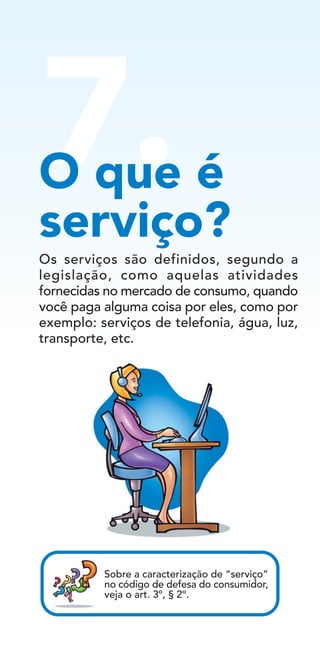 7.O que é
serviço?
Sobre a caracterização de “serviço”
no código de defesa do consumidor,
veja o art. 3º, § 2º.
Os serviços são definidos, segundo a
legislação, como aquelas atividades
fornecidas no mercado de consumo, quando
você paga alguma coisa por eles, como por
exemplo: serviços de telefonia, água, luz,
transporte, etc.
 