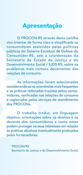 Apresentação
PROCON/RS
Secretaria da Justiça e do Desenvolvimento Social
O PROCON-RS através desta cartilha
visa orientar de forma clara e simplificada os
consumidores assistidos pelas políticas
públicas do Sistema Estadual de Defesa do
Consumidor-RS, sob a coordenação da
Secretaria de Estado da Justiça e do
Desenvolvimento Social / SJDS-RS, sobre os
problemas mais comuns decorrentes das
relações de consumo.
As informações foram selecionadas
considerando-se as ocorrências mais frequentes
e as práticas reiteradas trazidas pelos consu-
midores, verificadas nas relações de consumo
e registradas pelos serviços de atendimento
dos PROCONs.
O trabalho traduz, em linguagem
objetiva, orientações sobre os direitos e os
deveres dos consumidores e como estes
podem proteger os seus interesses em relação
às práticas abusivas eventualmente praticadas
pelos fornecedores.
 