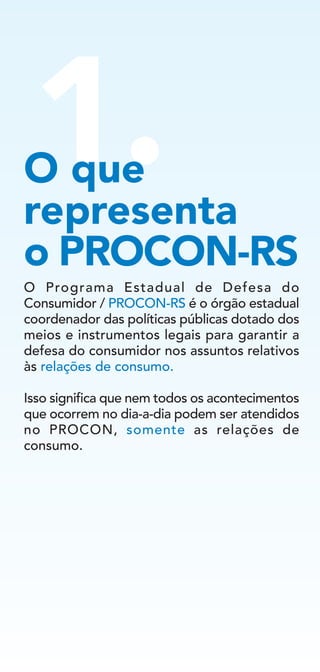 1.
O Programa Estadual de Defesa do
Consumidor / PROCON-RS é o órgão estadual
coordenador das políticas públicas dotado dos
meios e instrumentos legais para garantir a
defesa do consumidor nos assuntos relativos
às relações de consumo.
Isso significa que nem todos os acontecimentos
que ocorrem no dia-a-dia podem ser atendidos
no PROCON, somente as relações de
consumo.
O que
representa
o PROCON-RS
 
