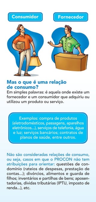 Em simples palavras: é aquela onde existe um
fornecedor e um consumidor que adquiriu ou
utilizou um produto ou serviço.
Não são consideradas relações de consumo,
ou seja, casos em que o PROCON não tem
atribuições para orientar: questões de con-
domínio (rateios de despesas, prestação de
contas...); divórcios, alimentos e guarda de
filhos; inventários e partilhas de bens; aposen-
tadorias, dívidas tributárias (IPTU, imposto de
renda...), etc.
Mas o que é uma relação
de consumo?
FornecedorConsumidor
Exemplos: compra de produtos
(eletrodomésticos, passagens, aparelhos
eletrônicos...), serviços de telefonia, água
e luz; serviços bancários; contratos de
planos de saúde, entre outros.
 