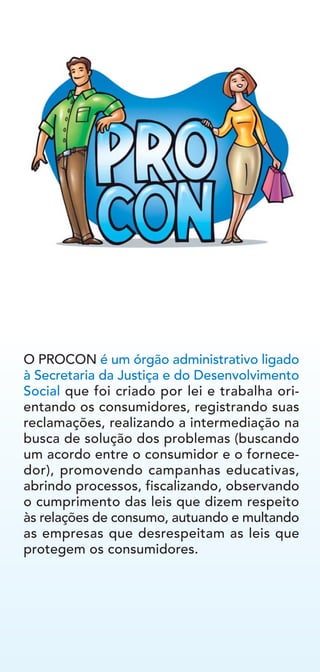 O PROCON é um órgão administrativo ligado
à Secretaria da Justiça e do Desenvolvimento
Social que foi criado por lei e trabalha ori-
entando os consumidores, registrando suas
reclamações, realizando a intermediação na
busca de solução dos problemas (buscando
um acordo entre o consumidor e o fornece-
dor), promovendo campanhas educativas,
abrindo processos, fiscalizando, observando
o cumprimento das leis que dizem respeito
às relações de consumo, autuando e multando
as empresas que desrespeitam as leis que
protegem os consumidores.
 