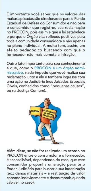 Além disso, se não for realizado um acordo no
PROCON entre o consumidor e o fornecedor,
é aconselhável, dependendo do caso, que este
consumidor proponha uma ação perante o
Poder Judiciário para buscar a sua indenização
(ex.: danos materiais – a restituição de valor
cobrado indevidamente e danos morais quando
cabível no caso).
É importante você saber que os valores das
multas aplicadas são direcionados para o Fundo
Estadual de Defesa do Consumidor e não para
o consumidor que registrou sua reclamação
no PROCON, pois assim é que a lei estabelece
e porque o Órgão visa reflexos positivos para
toda a comunidade consumidora e não apenas
no plano individual. A multa tem, assim, um
efeito pedagógico buscando com que o
fornecedor não mais cometa a infração.
Outro fato importante para seu conhecimento
é que, como o PROCON é um órgão admi-
nistrativo, nada impede que você realize sua
reclamação junto a ele e também ingresse com
uma ação no Judiciário (nos Juizados Especiais
Cíveis, conhecidos como “pequenas causas”,
ou na Justiça Comum).
 