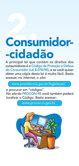 2.Consumidor-
-cidadãoA principal lei que contém os direitos dos
consumidores é o Código de Proteção e Defesa
do Consumidor (Lei 8.078/90), e se você quiser
obter uma cópia desta lei é muito fácil. Basta
acessar, na internet, o site:
e procurar em “códigos”.
No site do PROCON-RS você também poderá
localizar o Código. Basta acessar:
www.presidencia.gov.br/legislacao/
www.procon.rs.gov.br
 