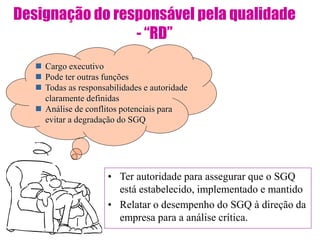 Designação do responsável pela qualidade
- “RD”
• Ter autoridade para assegurar que o SGQ
está estabelecido, implementado e mantido
• Relatar o desempenho do SGQ à direção da
empresa para a análise crítica.
 Cargo executivo
 Pode ter outras funções
 Todas as responsabilidades e autoridade
claramente definidas
 Análise de conflitos potenciais para
evitar a degradação do SGQ
 