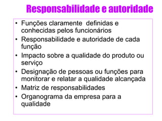 Responsabilidade e autoridade
• Funções claramente definidas e
conhecidas pelos funcionários
• Responsabilidade e autoridade de cada
função
• Impacto sobre a qualidade do produto ou
serviço
• Designação de pessoas ou funções para
monitorar e relatar a qualidade alcançada
• Matriz de responsabilidades
• Organograma da empresa para a
qualidade
 