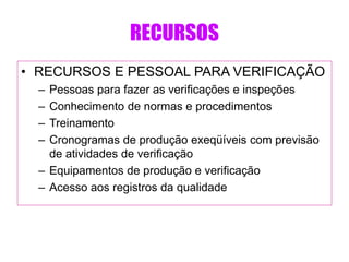 RECURSOS
• RECURSOS E PESSOAL PARA VERIFICAÇÃO
– Pessoas para fazer as verificações e inspeções
– Conhecimento de normas e procedimentos
– Treinamento
– Cronogramas de produção exeqüíveis com previsão
de atividades de verificação
– Equipamentos de produção e verificação
– Acesso aos registros da qualidade
 