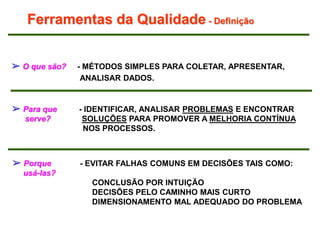 Ferramentas da Qualidade - Definição
➢ O que são? - MÉTODOS SIMPLES PARA COLETAR, APRESENTAR,
ANALISAR DADOS.
➢ Para que - IDENTIFICAR, ANALISAR PROBLEMAS E ENCONTRAR
serve? SOLUÇÕES PARA PROMOVER A MELHORIA CONTÍNUA
NOS PROCESSOS.
➢ Porque - EVITAR FALHAS COMUNS EM DECISÕES TAIS COMO:
usá-las?
CONCLUSÃO POR INTUIÇÃO
DECISÕES PELO CAMINHO MAIS CURTO
DIMENSIONAMENTO MAL ADEQUADO DO PROBLEMA
 