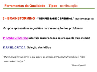 3 - BRAINSTORMING - “TEMPESTADE CEREBRAL” (Buscar Soluções)
Grupos apresentam sugestões para resolução dos problemas:
1ª FASE: CRIATIVA: (não vale censura, todos optam, quanto mais melhor)
2ª FASE: CRÍTICA: Seleção das Idéias
“O que eu espero senhores, é que depois de um razoável período de discussão, todos
concordem comigo.”
Winston Churchill
Ferramentas da Qualidade – Tipos - continuação
 