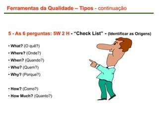 5 - As 6 perguntas: 5W 2 H - “Check List” - (Identificar as Origens)
• What? (O quê?)
• Where? (Onde?)
• When? (Quando?)
• Who? (Quem?)
• Why? (Porque?)
• How? (Como?)
• How Much? (Quanto?)
Ferramentas da Qualidade – Tipos - continuação
 