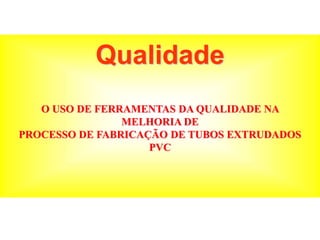 Qualidade
O USO DE FERRAMENTAS DA QUALIDADE NA
MELHORIA DE
PROCESSO DE FABRICAÇÃO DE TUBOS EXTRUDADOS
PVC
 