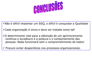 Não é difícil implantar um SGQ, o difícil é conquistar a Qualidade
Cada organização é única e deve ser tratada como tal!
O determinante vital para a obtenção de um aprimoramento
contínuo e duradouro é a postura e o comportamento das
pessoas. Nada funcionará sem o comprometimento de todos!
 Procure evitar desperdícios nos processos organizacionais.
 