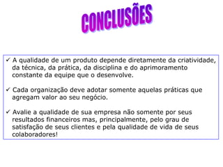  A qualidade de um produto depende diretamente da criatividade,
da técnica, da prática, da disciplina e do aprimoramento
constante da equipe que o desenvolve.
 Cada organização deve adotar somente aquelas práticas que
agregam valor ao seu negócio.
 Avalie a qualidade de sua empresa não somente por seus
resultados financeiros mas, principalmente, pelo grau de
satisfação de seus clientes e pela qualidade de vida de seus
colaboradores!
 