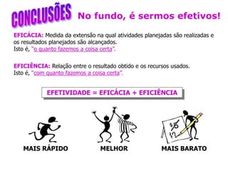 EFICÁCIA: Medida da extensão na qual atividades planejadas são realizadas e
os resultados planejados são alcançados.
Isto é, “o quanto fazemos a coisa certa”.
EFICIÊNCIA: Relação entre o resultado obtido e os recursos usados.
Isto é, “com quanto fazemos a coisa certa”.
EFETIVIDADE = EFICÁCIA + EFICIÊNCIA
No fundo, é sermos efetivos!
MAIS RÁPIDO MELHOR MAIS BARATO
 