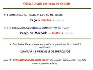➢ FORMULAÇÃO ANTIGA DE PREÇO NO MERCADO:
Preço = Custos + Lucro
➢ FORMULAÇÃO NA ECONOMIA COMPETITIVA DE HOJE:
Preço de Mercado - Custo = Lucro
➢ Conclusão: Para se tornar competitivo e garantir um lucro viável, é
necessário:
DIMINUIR AS PERDAS E DESPERDÍCIOS
Nota: As FERRAMENTAS DA QUALIDADE são uns dos instrumentos para tal e
as estudaremos adiante.
QUALIDADE centrada no VALOR
 