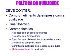 POLÍTICA DA QUALIDADE
DEVE CONTER:
• Comprometimento da empresa com a
qualidade
• Guia filosófico
• Caráter sintético
– Relações com os clientes externos
– Relações com fornecedores
– Relações com clientes internos e colaboradores
– Conceito de competitividade
– Garantia da qualidade de processos e produtos
– Melhoria contínua da qualidade
 