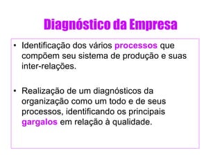 Diagnóstico da Empresa
• Identificação dos vários processos que
compõem seu sistema de produção e suas
inter-relações.
• Realização de um diagnósticos da
organização como um todo e de seus
processos, identificando os principais
gargalos em relação à qualidade.
 