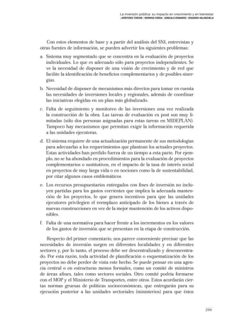 La inversión pública: su impacto en crecimiento y en bienestar
                                        | ARÍSTIDES TORCHE | RODRIGO CERDA | GONZALO EDWARDS | EDUARDO VALENZUELA




   Con estos elementos de base y a partir del análisis del SNI, entrevistas y
otras fuentes de información, se pueden advertir los siguientes problemas:
a. Sistema muy segmentado que se concentra en la evaluación de proyectos
   individuales. Lo que es adecuado sólo para proyectos independientes. Se
   ve la necesidad de disponer de una visión de crecimiento y de red que
   facilite la identiﬁcación de beneﬁcios complementarios y de posibles siner-
   gias.
b. Necesidad de disponer de mecanismos más directos para tomar en cuenta
   las necesidades de inversiones locales y regionales, además de coordinar
   las iniciativas elegidas en un plan más globalizado.
c. Falta de seguimiento y monitoreo de las inversiones una vez realizada
   la construcción de la obra. Las tareas de evaluación ex post son muy li-
   mitadas (sólo dos personas asignadas para estas tareas en MIDEPLAN).
   Tampoco hay mecanismos que permitan exigir la información requerida
   a las unidades ejecutoras.
d. El sistema requiere de una actualización permanente de sus metodologías
   para adecuarlas a los requerimientos que plantean los actuales proyectos.
   Estas actividades han perdido fuerza de un tiempo a esta parte. Por ejem-
   plo, no se ha ahondado en procedimientos para la evaluación de proyectos
   complementarios o sustitutivos, en el impacto de la tasa de interés social
   en proyectos de muy larga vida o en nociones como la de sustentabilidad,
   por citar algunos casos emblemáticos
e. Los recursos presupuestarios entregados con ﬁnes de inversión no inclu-
   yen partidas para los gastos corrientes que implica la adecuada manten-
   ción de los proyectos, lo que genera incentivos para que las unidades
   ejecutores privilegien el reemplazo anticipado de los bienes a través de
   nuevas construcciones en vez de la mejor mantención de los activos dispo-
   nibles.
f. Falta de una normativa para hacer frente a los incrementos en los valores
   de los gastos de inversión que se presentan en la etapa de construcción.

    Respecto del primer comentario, nos parece conveniente precisar que las
necesidades de inversión surgen en diferentes localidades y en diferentes
sectores y, por lo tanto, el proceso debe ser descentralizado y desconcentra-
do. Por esta razón, toda actividad de planiﬁcación o esquematización de los
proyectos no debe perder de vista este hecho. Se puede pensar en una agen-
cia central o en estructuras menos formales, como un comité de ministros
de áreas aﬁnes, tales como sectores sociales. Otro comité podría formarse
con el MOP y el Ministerio de Transportes, entre otros. Estos acordarán cier-
tas normas gruesas de políticas socioeconómicas, que entregarán para su
ejecución posterior a las unidades sectoriales (ministerios) para que éstos


                                                                                                          299
 