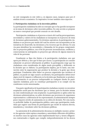 Camino al Bicentenario   Propuestas para Chile




               no esté consignada en este rubro y, en algunos casos, tampoco pase por el
               análisis técnico económico. Es imperativo revisar también estos aspectos.

               2. Participación ciudadana en la inversión pública
               La participación ciudadana ha sido un concepto que se ha querido incorporar
               en la toma de decisiones sobre inversión pública. En esta sección se propone
               un marco conceptual que permite avanzar en este desafío.

                   Participación ciudadana es el proceso a través del cual las preocupaciones,
               necesidades y valores de los ciudadanos se incorporan en el proceso de toma
               de decisiones gubernamentales. En términos operativos, la participación ciu-
               dadana es un proceso por medio del cual los actores son incorporados en las
               iniciativas de desarrollo, las decisiones y los recursos que les afectan. Es una
               vía para identiﬁcar las necesidades y demandas de los grupos comprometi-
               dos en proyectos públicos, con el ﬁn de prevenir inconsistencias, conﬂictos y
               consecuencias no anticipadas en proyectos que alteran de alguna manera la
               vida de las personas.

                   Usualmente se ﬁjan dos límites a la participación ciudadana, uno que
               opera por defecto y otro que lo hace por exceso. La participación no consiste
               solamente en proveer información al público: la participación exige que los
               ciudadanos sean considerados de algún modo perceptible y deliberado en
               la decisión que se elabora. La participación implica, por lo tanto, una inte-
               racción entre la organización que produce la decisión y la gente que desea
               participar. Usualmente debe haber un proceso organizado que involucre al
               público, no puede ser algo casual o accidental y los participantes deben tener
               algún nivel de impacto o inﬂuencia en la decisión que ﬁnalmente se produce.
               La información es un proceso indispensable en cualquier diseño de parti-
               cipación ciudadana, pero no constituye participación si no cumple con las
               condiciones recién mencionadas.

                  Una parte signiﬁcativa de la participación ciudadana consiste en encontrar
               aceptación social para las decisiones que se toman, pero la decisión misma
               no está condicionada por esta aceptación. La participación se aplica sobre las
               decisiones administrativas, no sobre decisiones que provienen de organismos
               representativos: a diferencia de los representantes, la administración siempre
               posee mayores niveles de autonomía en su esfera de decisión. Por esta razón,
               es preferible hablar de participación pública, antes que participación ciuda-
               dana que sugiere una forma de participación que incide de manera directa,
               mandatoria y vinculante sobre las decisiones públicas.

                   La autonomía de la administración descansa en múltiples razones: prime-
               ro, las agencias están sujetas a mandatos y autoridades diferentes del público,
               en muchos casos las agencias están implementando leyes y tienen obligacio-
               nes contractuales o legales que cumplir, independientemente de los deseos


 302
 