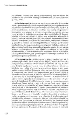 Camino al Bicentenario   Propuestas para Chile




               necesidades e intereses, que puedan eventualmente y bajo condiciones dis-
               crecionales ser tomadas en cuenta por quienes toman una decisión (Webler
               y Tuler, 2006).

                   Modalidad consultiva: tiene como objetivo preguntar a los destinatarios
               sobre algún aspecto relevante del programa público con el propósito explícito
               de que serán consideradas, no necesariamente aceptadas, por los expertos en
               el proceso de toma de decisión. La consulta no tiene un propósito puramente
               informativo, pero tampoco se orienta a obtener ninguna clase de consenso
               como requisito de la decisión que se tomará. Esta modalidad puede llamarse
               también “cooperación eﬁciente”. A diferencia de la modalidad informativa, la
               consulta requiere construir relaciones colaborativas, promover la conﬁanza
               entre los participantes, desarrollar una comprensión común de los problemas
               y aprender a escuchar. La consulta pública (public hearings) puede asumir
               muchas formas: los mejores diseños de participación ciudadana incluyen al-
               gún mecanismo explícito y organizado de consulta, aunque siempre quedan
               abiertos a recibir opiniones por vías informales o casuales. Muchos diseños
               aceptan también el carácter vinculante de la consulta como en la modalidad
               de los plebiscitos locales, algo que sobrepasa, sin embargo, los límites de la
               participación pública propiamente tal.

                  Modalidad deliberativa: intenta encontrar apoyo y consenso para un de-
               terminado proyecto a través de un proceso amplio y abierto de consultas e
               indagaciones que deben ser adecuadamente consideradas a la hora de tomar
               una decisión. En algunos casos se puede considerar el acuerdo como una
               condición para realizar el proyecto y no se procede sin que se haya alcan-
               zado (consensus building). Esto exige esfuerzos especíﬁcos de negociación
               y compromisos bien establecidos (sin perjuicio de que la agencia retenga la
               capacidad última de decisión, al menos la capacidad de no hacer el proyecto).
               A diferencia de la modalidad puramente consultiva, la decisión queda de
               alguna manera sujeta al consenso que puede despertar (consensus seeking), y
               por ende, la inﬂuencia del público es mayor, aunque no existen compromisos
               vinculantes. En este sistema el manejo de información de buena calidad es
               crucial (cosa que no importaba mucho en la modalidad consultiva) y lo mis-
               mo ocurre con la conﬁanza entre la agencia y la comunidad, no solamente
               entre los participantes como en la modalidad de consulta. Una información
               de calidad debe incluir la disposición de datos completos y correctos sobre un
               tema, el uso de los mejores resultados cientíﬁcos disponibles, la justiﬁcación
               de las recomendaciones con evidencia, la validación de la información y deli-
               mitación de las áreas de incertidumbre. También en este nivel se insiste mu-
               cho más en la construcción de relaciones de conﬁanza que requieren ciertas
               condiciones, como la existencia de canales de comunicación independientes y
               no sesgados entre la agencia y la comunidad, la deﬁnición clara de propósitos
               y metas, la promoción de una actitud de colaboración más que de confronta-


 304
 