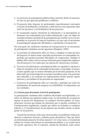 Camino al Bicentenario   Propuestas para Chile




               a. Los procesos de participación pública deben activarse desde el comienzo,
                  no una vez que aparecen problemas o conﬂictos.
               b. El proyecto debe disponer de profesionales especíﬁcamente entrenados
                  en tareas de facilitación y mediación, y debe hacerse una separación clara
                  entre los ejecutores y los facilitadores de los proyectos.
               c. Se recomienda separar claramente la información y la participación en
                  decisiones: las comunidades que reciben información o que son objeto de
                  consultas alientan expectativas de participación que muchas veces son des-
                  mentidas en el proceso de toma de decisiones, en cuyo caso el mecanismo
                  de participación agrega más diﬁcultades y reprobación a los proyectos.
               Por otra parte, las condiciones mínimas de transparencia de un mecanismo
               de participación ciudadana son las siguientes (Hampton, 1999):
               a. La provisión de información debe ser clara y completa en todas las fases
                  del proyecto. Se deben tomar especiales precauciones en comunidades de-
                  privadas que puedan presentar diﬁcultades de comprensión. También el
                  público debe contar con los recursos suﬁcientes para comprender implican-
                  cias del proyecto y los nudos que son materia de controversia y decisión.
               b. El acceso a la información y participación debe ser equitativo y alcanzar a
                  todos los miembros de la comunidad involucrada o contemplar, al menos,
                  a todos aquellos que se sientan afectados por la decisión propuesta. Se ha
                  observado que la participación en grupos consultivos atrae a las personas
                  más educadas y en ocasiones las organizaciones locales pueden opacar
                  intereses y necesidades de las personas no organizadas.
               c. El proceso de participación debe ser conocido y aprobado por todos los
                  participantes, de manera de asegurar su credibilidad y el compromiso con
                  sus resultados.

               2.1 Criterios para determinar el nivel de participación
               La participación ciudadana debe combinar efectividad con legitimidad y re-
               solver los dilemas que plantean ambas cosas. La efectividad de un proyecto
               impone al menos tres limitaciones en cualquier decisión pública: a) Consi-
               deraciones técnicas que limitan las soluciones que se pueden considerar; b)
               Consideraciones regulatorias o legales que deben ser incluidas en cualquier
               solución, y c) Consideraciones de presupuesto que deciden cuánto se puede
               gastar en un proyecto.

                   Cuando las decisiones están muy estructuradas, los problemas están poco
               abiertos a soluciones diversas y admiten pocas alternativas (“hay que hacer
               un determinado proyecto de todas maneras”). En estos casos, se recomienda
               utilizar las normas más básicas de participación pública, y no escalar hacia
               los niveles superiores. Por el contrario, cuando las decisiones están menos


 306
 
