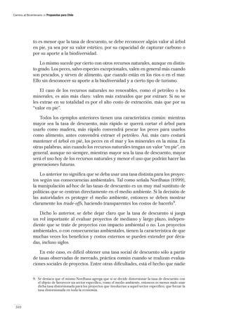 Camino al Bicentenario   Propuestas para Chile




               to es menor que la tasa de descuento, se debe reconocer algún valor al árbol
               en pie, ya sea por su valor estético, por su capacidad de capturar carbono o
               por su aporte a la biodiversidad.

                   Lo mismo sucede por cierto con otros recursos naturales, aunque en distin-
               to grado. Los peces, salvo especies excepcionales, valen en general más cuando
               son pescados, y sirven de alimento, que cuando están en los ríos o en el mar.
               Ello sin desconocer su aporte a la biodiversidad y a cierto tipo de turismo.

                   El caso de los recursos naturales no renovables, como el petróleo o los
               minerales, es aún más claro: valen más extraídos que por extraer. Si no se
               les extrae en su totalidad es por el alto costo de extracción, más que por su
               “valor en pie”.

                  Todos los ejemplos anteriores tienen una característica común: mientras
               mayor sea la tasa de descuento, más rápido se querrá cortar el árbol para
               usarlo como madera, más rápido convendrá pescar los peces para usarlos
               como alimento, antes convendrá extraer el petróleo. Así, más caro costará
               mantener el árbol en pié, los peces en el mar y los minerales en la mina. En
               otras palabras, aún cuando los recursos naturales tengan un valor “en pie”, en
               general, aunque no siempre, mientras mayor sea la tasa de descuento, mayor
               será el uso hoy de los recursos naturales y menor el uso que podrán hacer las
               generaciones futuras.

                   Lo anterior no signiﬁca que se deba usar una tasa distinta para los proyec-
               tos según sus consecuencias ambientales. Tal como señala Nordhaus (1999),
               la manipulación ad-hoc de las tasas de descuento es un muy mal sustituto de
               políticas que se centran directamente en el medio ambiente. Si la decisión de
               las autoridades es proteger el medio ambiente, entonces se deben mostrar
               claramente los trade-offs, haciendo transparentes los costos de hacerlo9.

                  Dicho lo anterior, se debe dejar claro que la tasa de descuento sí juega
               un rol importante al evaluar proyectos de mediano y largo plazo, indepen-
               diente que se trate de proyectos con impacto ambiental o no. Los proyectos
               ambientales, o con consecuencias ambientales, tienen la característica de que
               muchas veces los beneﬁcios y costos externos se pueden extender por déca-
               das, incluso siglos.

                  En este caso, es difícil obtener una tasa social de descuento sólo a partir
               de tasas observadas de mercado, práctica común cuando se realizan evalua-
               ciones sociales de proyectos. Entre otras diﬁcultades, está el hecho que nadie


              9. Se destaca que el mismo Nordhaus agrega que si se decide distorsionar la tasa de descuento con
                 el objeto de favorecer un sector especíﬁco, como el medio ambiente, entonces es menos malo usar
                 dicha tasa distorsionada para los proyectos que involucran a aquel sector especíﬁco, que forzar la
                 tasa distorsionada en toda la economía.



 310
 