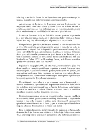 La inversión pública: su impacto en crecimiento y en bienestar
                                                   | ARÍSTIDES TORCHE | RODRIGO CERDA | GONZALO EDWARDS | EDUARDO VALENZUELA




sabe hoy la evolución futura de las distorsiones que permiten corregir las
tasas de mercado para poder ser usadas como tasas sociales.

   Así, siguen en pie las tareas de determinar una tasa de descuento y de
responder ¿cómo saber hasta dónde podemos cortar los árboles, extraer el
petróleo, pescar los peces y en deﬁnitiva usar los recursos naturales, si con
dicho uso limitamos las posibilidades de las futuras generaciones?

    La tasa de descuento mide, en deﬁnitiva, nuestro grado de impaciencia.
Si es muy alta, nos ﬁjamos mucho en el futuro inmediato y poco en el futuro
lejano. Si es muy baja, el futuro lejano adquiere cierta importancia.

    Una posibilidad, por cierto, es trabajar “como si” la tasa de descuento fue-
ra cero. Ello implicaría que esta generación valora el bienestar de todas las
generaciones por igual. Esta es la posición que asume tanto Ramsey (1928)
como Harrod (1948), que argumentan que la utilidad o bienestar de las dis-
tintas generaciones debe ponderarse de igual forma, y por lo tanto, que la
tasa de descuento debiera ser cero. Dentro de los economistas que han ana-
lizado el tema, Solow (1974), a diferencia de Ramsey y de Harrod, considera
que se debe descontar a una tasa positiva10.

    Siguiendo a Dasgupta (2001) en este punto, puede estimarse poco pru-
dente considerar cualquier posición con respecto a la tasa de descuento como
si fuera dogma, ya que nunca se sabe a qué nos puede llevar. Por ejemplo, una
tasa positiva implica que bajos consumos por parte de generaciones futuras
no importan mucho. Por otro lado, una tasa igual a cero puede signiﬁcar que
la presente generación debe ahorrar demasiado.

    El análisis anterior se reﬁere a lo que se conoce como la “tasa pura de pre-
ferencia en el tiempo”, que es la forma de ponderar el bienestar de los distin-
tos períodos o generaciones dentro de la función de bienestar social cuando
la unidad de medida es la utilidad. Distinto es el tema cuando la unidad de
medida es consumo, medido típicamente en pesos.

    Existen dos razones por las que un peso adicional de consumo en el futu-
ro puede valer menos que un peso adicional hoy de consumo: 1) Impaciencia,
tema en el cual se ha centrado el análisis hasta este punto; 2) La predicción
que el consumo será mayor en el futuro y, por lo mismo, que el beneﬁcio de
un peso adicional de consumo en el futuro será menor.

   Si se es optimista respecto del crecimiento del ingreso en el futuro, cabe
descontar los ﬂujos de consumo, a diferencia de los ﬂujos de bienestar asocia-
dos, a una tasa positiva, aún cuando ponderemos a las distintas generaciones


10. Para una discusión detallada de este punto, ver Dasgupta (2001).




                                                                                                                     311
 
