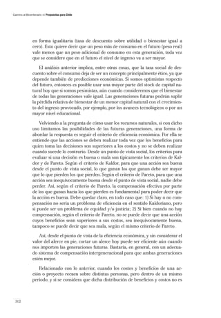 Camino al Bicentenario   Propuestas para Chile




               en forma igualitaria (tasa de descuento sobre utilidad o bienestar igual a
               cero). Esto quiere decir que un peso más de consumo en el futuro (peso real)
               vale menos que un peso adicional de consumo en esta generación, toda vez
               que se considere que en el futuro el nivel de ingreso va a ser mayor.

                   El análisis anterior implica, entre otras cosas, que la tasa social de des-
               cuento sobre el consumo deja de ser un concepto principalmente ético, ya que
               depende también de predicciones económicas. Si somos optimistas respecto
               del futuro, entonces es posible usar una mayor parte del stock de capital na-
               tural hoy que si somos pesimistas, aún cuando consideremos que el bienestar
               de todas las generaciones vale igual. Las generaciones futuras podrán suplir
               la pérdida relativa de bienestar de un menor capital natural con el crecimien-
               to del ingreso provocado, por ejemplo, por los avances tecnológicos o por un
               mayor nivel educacional.

                   Volviendo a la pregunta de cómo usar los recursos naturales, si con dicho
               uso limitamos las posibilidades de las futuras generaciones, una forma de
               abordar la respuesta es seguir el criterio de eﬁciencia económica. Por ella se
               entiende que las acciones se deben realizar toda vez que los beneﬁcios para
               quien toma las decisiones son superiores a los costos y no se deben realizar
               cuando sucede lo contrario. Desde un punto de vista social, los criterios para
               evaluar si una decisión es buena o mala son típicamente los criterios de Kal-
               dor y de Pareto. Según el criterio de Kaldor, para que una acción sea buena
               desde el punto de vista social, lo que ganan los que ganan debe ser mayor
               que lo que pierden los que pierden. Según el criterio de Pareto, para que una
               acción sea inequívocamente buena desde el punto de vista social, nadie debe
               perder. Así, según el criterio de Pareto, la compensación efectiva por parte
               de los que ganan hacia los que pierden es fundamental para poder decir que
               la acción es buena. Debe quedar claro, en todo caso que: 1) Si hay o no com-
               pensación no sería un problema de eﬁciencia en el sentido Kaldoriano, pero
               sí puede ser un problema de equidad y/o justicia; 2) Si bien cuando no hay
               compensación, según el criterio de Pareto, no se puede decir que una acción
               cuyos beneﬁcios sean superiores a sus costos, sea inequivocamente buena,
               tampoco se puede decir que sea mala, según el mismo criterio de Pareto.

                  Así, desde el punto de vista de la eﬁciencia económica, y sin considerar el
               valor del alerce en pie, cortar un alerce hoy puede ser eﬁciente aún cuando
               nos importen las generaciones futuras. Bastaría, en general, con un adecua-
               do sistema de compensación intergeneracional para que ambas generaciones
               estén mejor.

                  Relacionado con lo anterior, cuando los costos y beneﬁcios de una ac-
               ción o proyecto recaen sobre distintas personas, pero dentro de un mismo
               período, y si se considera que dicha distribución de beneﬁcios y costos no es



 312
 