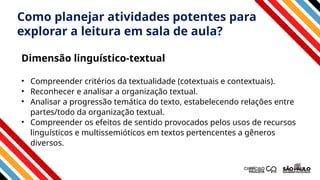 Como planejar atividades potentes para
explorar a leitura em sala de aula?
• Compreender critérios da textualidade (cotextuais e contextuais).
• Reconhecer e analisar a organização textual.
• Analisar a progressão temática do texto, estabelecendo relações entre
partes/todo da organização textual.
• Compreender os efeitos de sentido provocados pelos usos de recursos
linguísticos e multissemióticos em textos pertencentes a gêneros
diversos.
Dimensão linguístico-textual
 