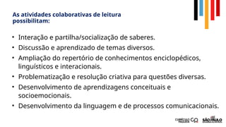 As atividades colaborativas de leitura
possibilitam:
• Interação e partilha/socialização de saberes.
• Discussão e aprendizado de temas diversos.
• Ampliação do repertório de conhecimentos enciclopédicos,
linguísticos e interacionais.
• Problematização e resolução criativa para questões diversas.
• Desenvolvimento de aprendizagens conceituais e
socioemocionais.
• Desenvolvimento da linguagem e de processos comunicacionais.
 