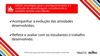 ✔Acompanhar a evolução das atividades
desenvolvidas.
✔Refletir e avaliar com os estudantes o trabalho
desenvolvido.
Definir estratégias para o acompanhamento e a
avaliação da aprendizagem, considerando o
contexto remoto e/ou híbrido
Elaborado pela equipe de formadores usando elementos gráficos do PowerPoint.
 