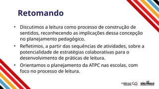 Retomando
• Discutimos a leitura como processo de construção de
sentidos, reconhecendo as implicações dessa concepção
no planejamento pedagógico.
• Refletimos, a partir das sequências de atividades, sobre a
potencialidade de estratégias colaborativas para o
desenvolvimento de práticas de leitura.
• Orientamos o planejamento da ATPC nas escolas, com
foco no processo de leitura.
 