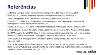 Referências
• ANTUNES, I. Língua, texto e ensino: outra escola possível. São Paulo: Parábola, 2009.
• BRÄKLING, K. L. A leitura da palavra: aprofundando compreensões para aprimorar as
ações. Concepções e prática educativa. São Paulo (SP): SEE de SP/Cefai, 2012.
• COHEN, E. G.; LOTAN, R. A. Planejando o trabalho em grupo: estratégias para salas de aula
heterogêneas. Porto Alegre: Penso Editora, 2017.
• KOCH, I. G. V.; ELIAS, V. M. Ler e compreender os sentidos do texto. São Paulo: Contexto, 2006.
• LERNER, D. Ler e escrever na escola: o real, o possível e o necessário. Porto Alegre: Artmed, 2002.
• KLEIMAN, Ângela B.; MORAES, Silvia E. Leitura e interdisciplinaridade: tecendo redes nos projetos
da escola. Coleção Ideias sobre Linguagem. Campinas: Mercado de Letras, 1999.
• MARCUSCHI, L. A. Produção textual, análise de gêneros e compreensão. São Paulo: Parábola
Editorial, 2008.
• ROJO, R. Pedagogia dos multiletramentos: diversidade cultural e de linguagens na escola. In:
ROJO, R.; MOURA, E. (orgs.). Multiletramentos na escola: anos finais do Ensino Fundamental regular.
São Paulo: Parábola Editorial, 2012. p. 11-31.
 