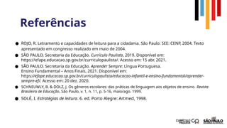 Referências
● ROJO, R. Letramento e capacidades de leitura para a cidadania. São Paulo: SEE: CENP, 2004. Texto
apresentado em congresso realizado em maio de 2004.
● SÃO PAULO. Secretaria da Educação. Currículo Paulista, 2019. Disponível em:
https://efape.educacao.sp.gov.br/curriculopaulista/. Acesso em: 15 abr. 2021.
● SÃO PAULO. Secretaria da Educação. Aprender Sempre: Língua Portuguesa.
Ensino Fundamental – Anos Finais, 2021. Disponível em:
https://efape.educacao.sp.gov.br/curriculopaulista/educacao-infantil-e-ensino-fundamental/aprender-
sempre-ef/. Acesso em: 20 dez. 2020.
● SCHNEUWLY, B. & DOLZ, J. Os gêneros escolares: das práticas de linguagem aos objetos de ensino. Revista
Brasileira de Educação, São Paulo, v. 1, n. 11, p. 5-16, maio/ago. 1999.
● SOLÉ, I. Estratégias de leitura. 6. ed. Porto Alegre: Artmed, 1998.
 