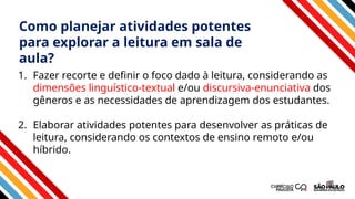 1. Fazer recorte e definir o foco dado à leitura, considerando as
dimensões linguístico-textual e/ou discursiva-enunciativa dos
gêneros e as necessidades de aprendizagem dos estudantes.
2. Elaborar atividades potentes para desenvolver as práticas de
leitura, considerando os contextos de ensino remoto e/ou
híbrido.
Como planejar atividades potentes
para explorar a leitura em sala de
aula?
 
