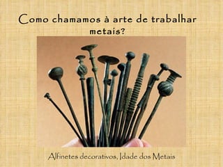 Como chamamos à arte de trabalhar
           metais?




     Alfinetes decorativos, Idade dos Metais
 