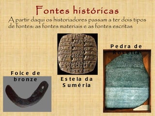 Fontes históricas
A partir daqui os historiadores passam a ter dois tipos
de fontes: as fontes materiais e as fontes escritas


                                        P e dra de
                                         R o s e tta



 F o ic e d e
  bronze            E s t e la d a
                     S u m é r ia
 