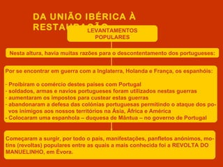 DA UNIÃO IBÉRICA À
          RESTAURAÇÃO
                    LEVANTAMENTOS
                                POPULARES

 Nesta altura, havia muitas razões para o descontentamento dos portugueses:


Por se encontrar em guerra com a Inglaterra, Holanda e França, os espanhóis:

- Proibiram o comércio destes países com Portugal
- soldados, armas e navios portugueses foram utilizados nestas guerras
- aumentaram os impostos para custear estas guerras
- abandonaram a defesa das colónias portuguesas permitindo o ataque dos po-
  vos inimigos aos nossos territórios na Ásia, África e América
- Colocaram uma espanhola – duquesa de Mântua – no governo de Portugal


Começaram a surgir, por todo o país, manifestações, panfletos anónimos, mo-
tins (revoltas) populares entre as quais a mais conhecida foi a REVOLTA DO
MANUELINHO, em Évora.
 