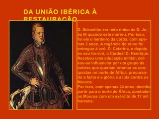 DA UNIÃO IBÉRICA À
RESTAURAÇÃO
             D. Sebastião era neto único de D. Jo-
             ão III quando este morreu. Por isso,
             foi ele o herdeiro da coroa, com ape-
             nas 3 anos. A regência do reino foi
             entregue à avó, D. Catarina, e depois
             ao seu tio-avô, o Cardeal D. Henrique.
             Recebeu uma educação militar, dei-
             xou-se influenciar por um grupo de
             nobres que queriam retomar as con-
             quistas no norte de África, procuran-
             do a fama e a glória e a luta contra os
             Mouros.
             Por isso, com apenas 24 anos, decidiu
             partir para o norte de África, combater
             os Mouros com um exército de 17 mil
             homens.
 