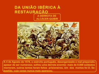DA UNIÃO IBÉRICA À
        RESTAURAÇÃO
                           A DERROTA DE
                          ALCÁCER-QUIBIR




A 4 de Agosto de 1578, o exército português, desorganizado e mal preparado,
apesar de ser numeroso, sofreu uma derrota enorme: mais de 9.000 soldados
morreram, outros tantos foram feitos prisioneiros. Um dos mortos foi D. Se-
bastião, cujo corpo nunca mais apareceu.
 