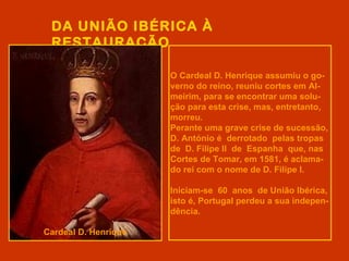 DA UNIÃO IBÉRICA À
 RESTAURAÇÃO

                      O Cardeal D. Henrique assumiu o go-
                      verno do reino, reuniu cortes em Al-
                      meirim, para se encontrar uma solu-
                      ção para esta crise, mas, entretanto,
                      morreu.
                      Perante uma grave crise de sucessão,
                      D. António é derrotado pelas tropas
                      de D. Filipe II de Espanha que, nas
                      Cortes de Tomar, em 1581, é aclama-
                      do rei com o nome de D. Filipe I.

                      Iniciam-se 60 anos de União Ibérica,
                      isto é, Portugal perdeu a sua indepen-
                      dência.

Cardeal D. Henrique
 