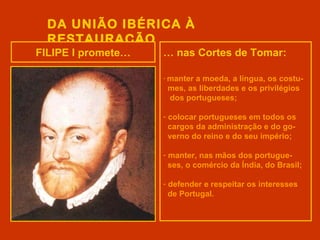 DA UNIÃO IBÉRICA À
  RESTAURAÇÃO
FILIPE I promete…   … nas Cortes de Tomar:

                    - mantera moeda, a língua, os costu-
                     mes, as liberdades e os privilégios
                     dos portugueses;

                    - colocar portugueses em todos os
                      cargos da administração e do go-
                      verno do reino e do seu império;

                    - manter, nas mãos dos portugue-
                      ses, o comércio da Índia, do Brasil;

                    - defender e respeitar os interesses
                      de Portugal.
 