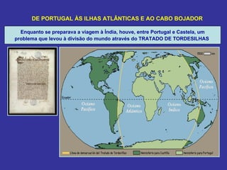 DE PORTUGAL ÀS ILHAS ATLÂNTICAS E AO CABO BOJADOR

  Enquanto se preparava a viagem à Índia, houve, entre Portugal e Castela, um
problema que levou à divisão do mundo através do TRATADO DE TORDESILHAS
 