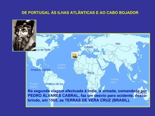 DE PORTUGAL ÀS ILHAS ATLÂNTICAS E AO CABO BOJADOR




  Na segunda viagem efectuada à Índia, a armada, comandada por
  PEDRO ÁLVARES CABRAL, faz um desvio para ocidente, desco-
  brindo, em 1500, as TERRAS DE VERA CRUZ (BRASIL).
 