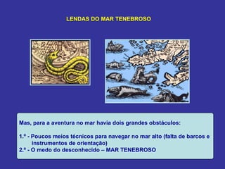 LENDAS DO MAR TENEBROSO




Mas, para a aventura no mar havia dois grandes obstáculos:

1.º - Poucos meios técnicos para navegar no mar alto (falta de barcos e
      instrumentos de orientação)
2.º - O medo do desconhecido – MAR TENEBROSO
 